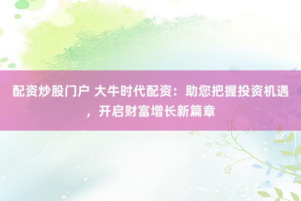 配资炒股门户 大牛时代配资：助您把握投资机遇，开启财富增长新篇章