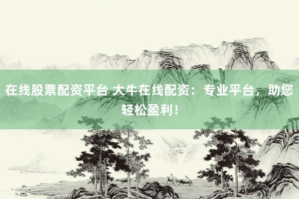 在线股票配资平台 大牛在线配资：专业平台，助您轻松盈利！