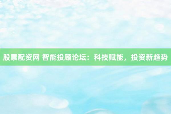 股票配资网 智能投顾论坛：科技赋能，投资新趋势