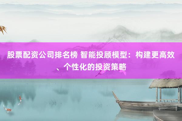 股票配资公司排名榜 智能投顾模型：构建更高效、个性化的投资策略