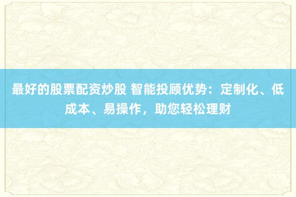 最好的股票配资炒股 智能投顾优势：定制化、低成本、易操作，助您轻松理财