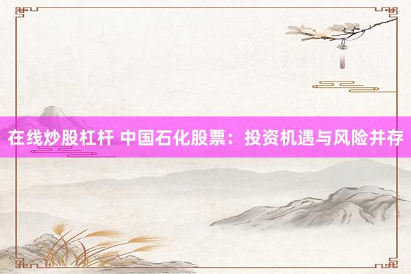 在线炒股杠杆 中国石化股票：投资机遇与风险并存