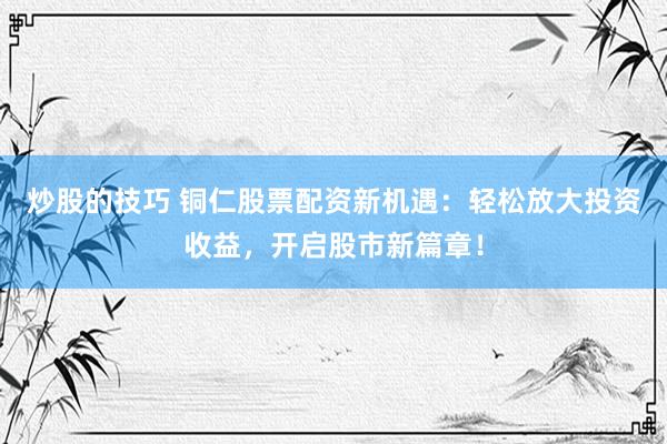 炒股的技巧 铜仁股票配资新机遇：轻松放大投资收益，开启股市新篇章！