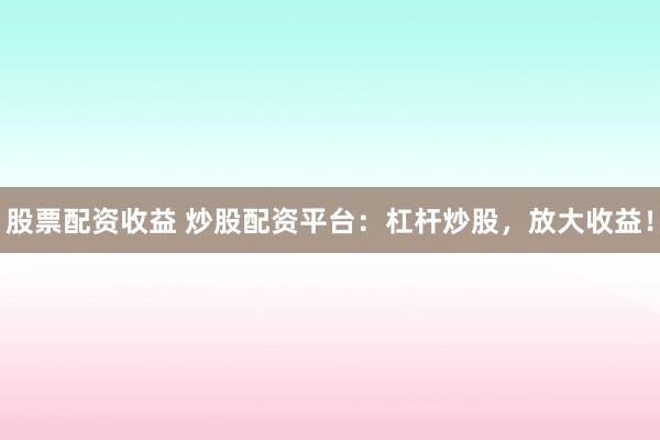 股票配资收益 炒股配资平台：杠杆炒股，放大收益！