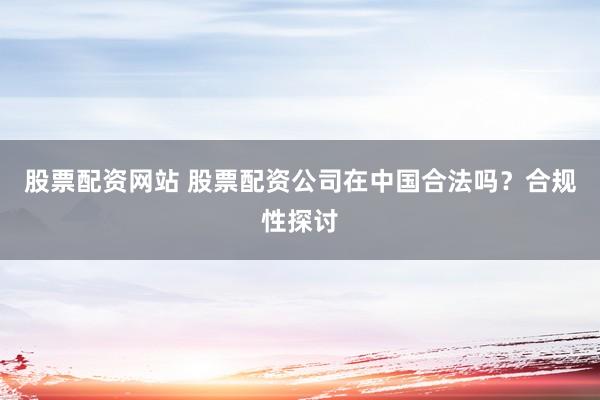 股票配资网站 股票配资公司在中国合法吗？合规性探讨