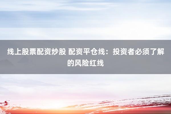 线上股票配资炒股 配资平仓线：投资者必须了解的风险红线