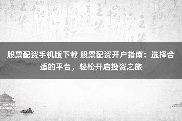 股票配资手机版下载 股票配资开户指南：选择合适的平台，轻松开启投资之旅