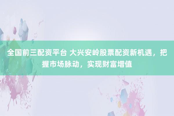 全国前三配资平台 大兴安岭股票配资新机遇，把握市场脉动，实现财富增值