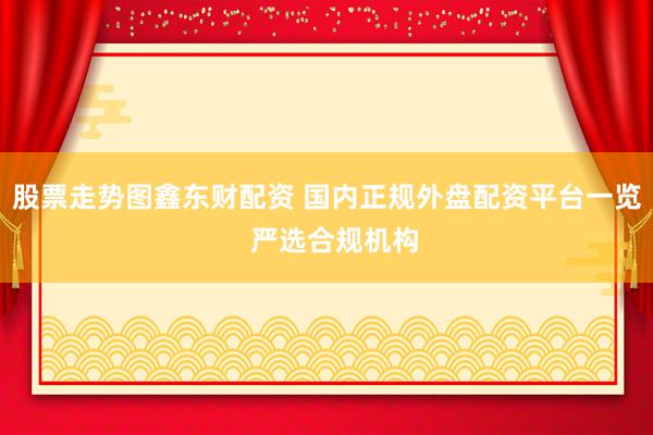 股票走势图鑫东财配资 国内正规外盘配资平台一览  严选合规机构