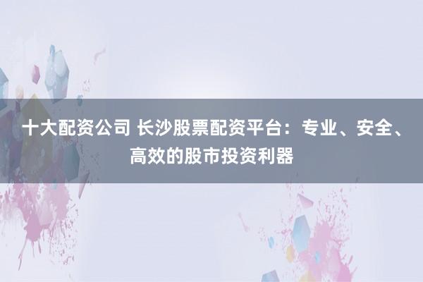 十大配资公司 长沙股票配资平台：专业、安全、高效的股市投资利器