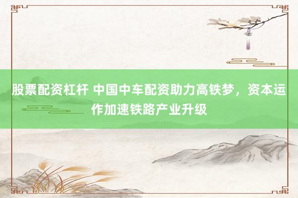 股票配资杠杆 中国中车配资助力高铁梦，资本运作加速铁路产业升级