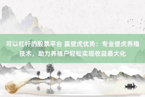 可以杠杆的股票平台 赢壁虎优势：专业壁虎养殖技术，助力养殖户轻松实现收益最大化