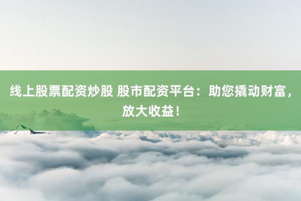 线上股票配资炒股 股市配资平台：助您撬动财富，放大收益！