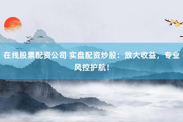 在线股票配资公司 实盘配资炒股：放大收益，专业风控护航！