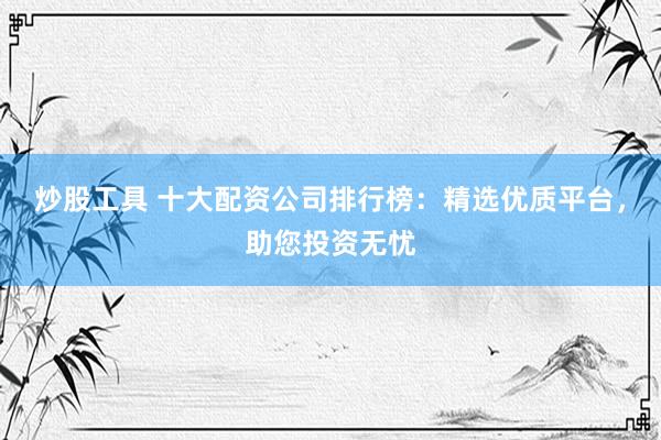 炒股工具 十大配资公司排行榜：精选优质平台，助您投资无忧