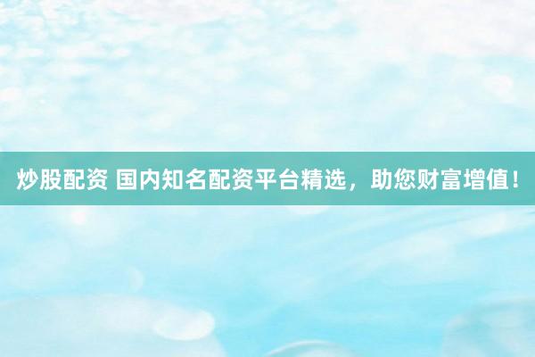 炒股配资 国内知名配资平台精选，助您财富增值！