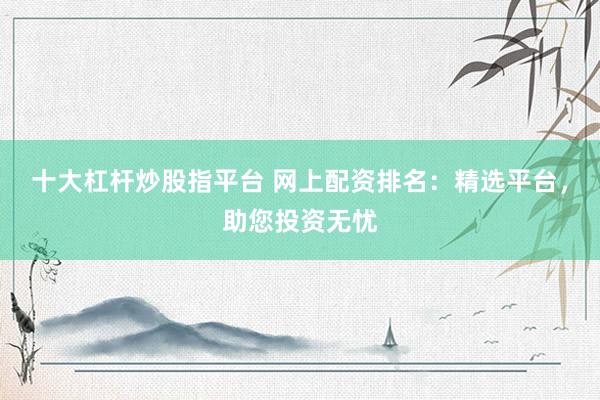 十大杠杆炒股指平台 网上配资排名：精选平台，助您投资无忧