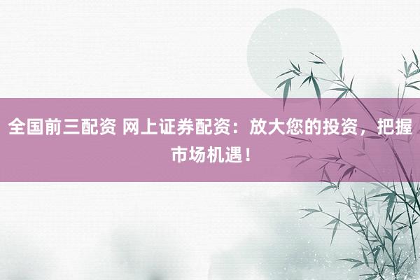 全国前三配资 网上证券配资：放大您的投资，把握市场机遇！