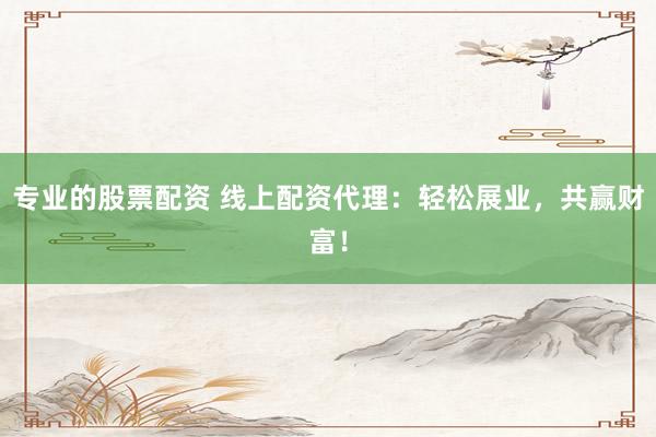 专业的股票配资 线上配资代理：轻松展业，共赢财富！