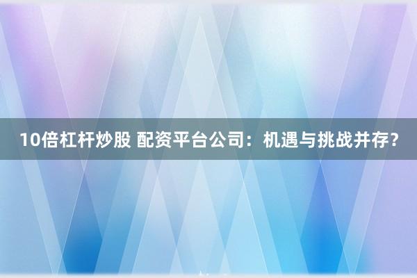 10倍杠杆炒股 配资平台公司：机遇与挑战并存？