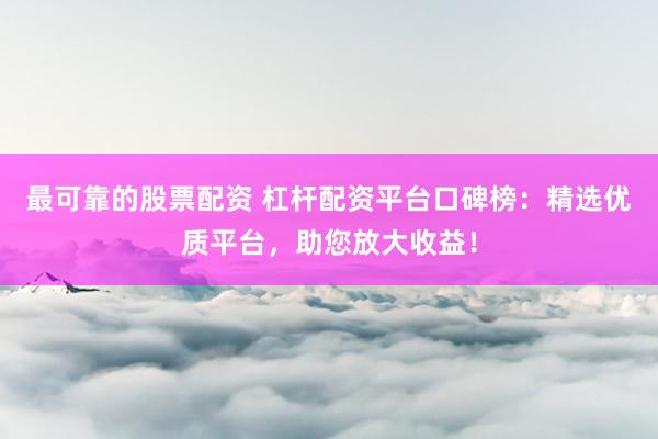 最可靠的股票配资 杠杆配资平台口碑榜：精选优质平台，助您放大收益！