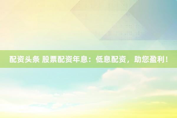 配资头条 股票配资年息：低息配资，助您盈利！