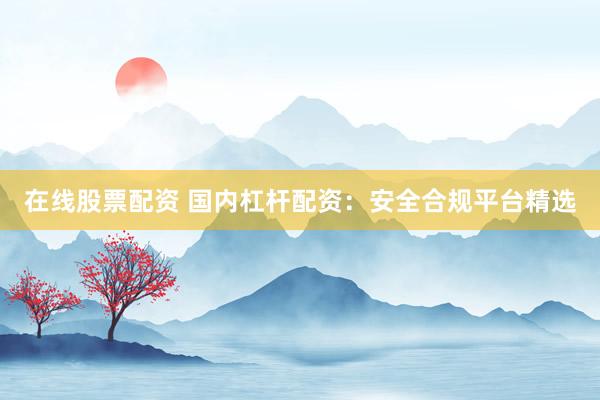 在线股票配资 国内杠杆配资：安全合规平台精选