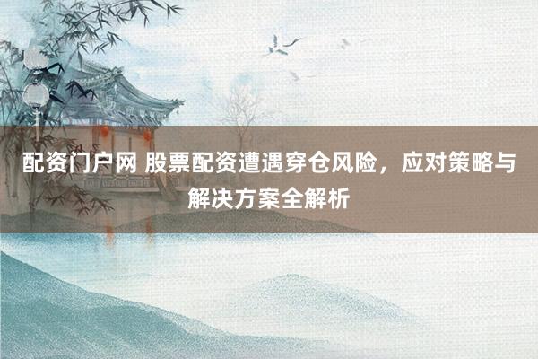 配资门户网 股票配资遭遇穿仓风险，应对策略与解决方案全解析