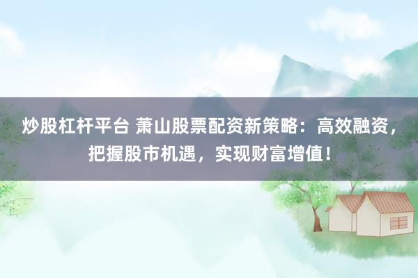 炒股杠杆平台 萧山股票配资新策略：高效融资，把握股市机遇，实现财富增值！