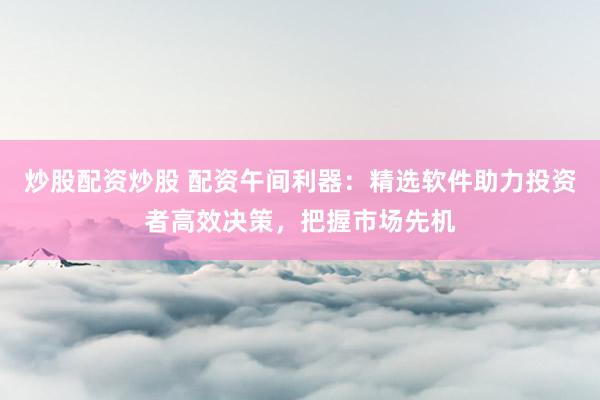 炒股配资炒股 配资午间利器：精选软件助力投资者高效决策，把握市场先机