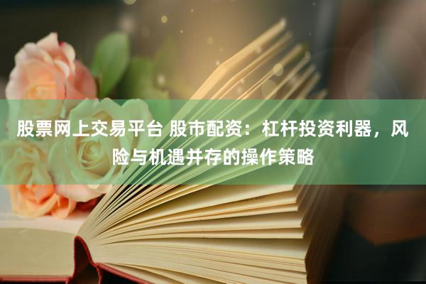 股票网上交易平台 股市配资：杠杆投资利器，风险与机遇并存的操作策略