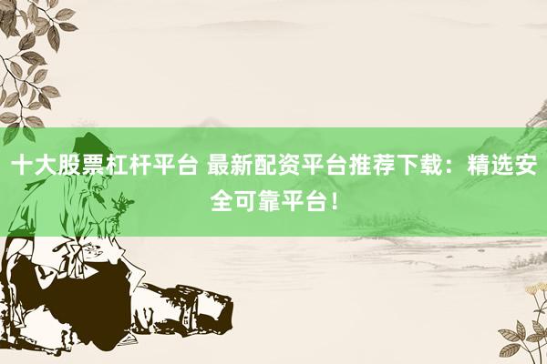 十大股票杠杆平台 最新配资平台推荐下载：精选安全可靠平台！
