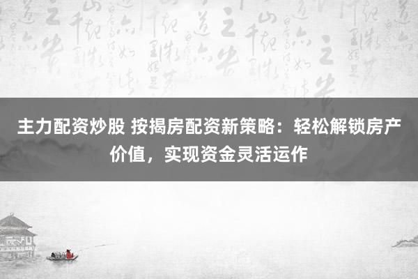 主力配资炒股 按揭房配资新策略：轻松解锁房产价值，实现资金灵活运作
