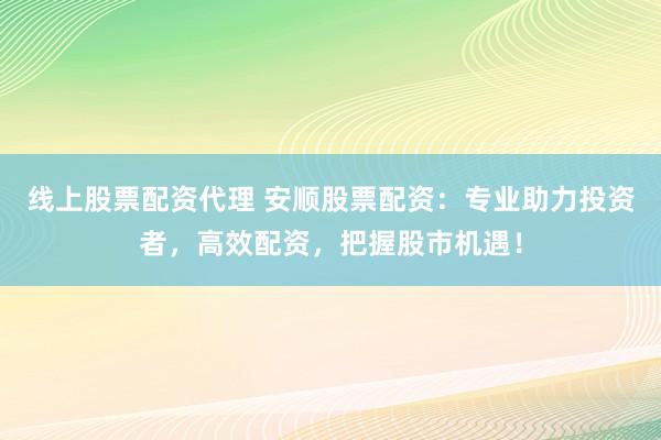 线上股票配资代理 安顺股票配资：专业助力投资者，高效配资，把握股市机遇！