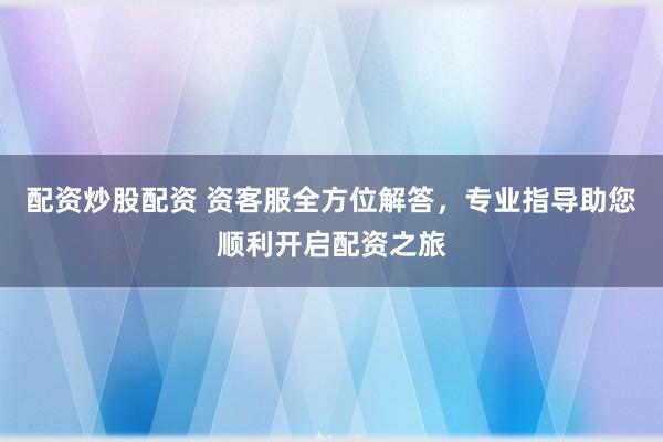 配资炒股配资 资客服全方位解答，专业指导助您顺利开启配资之旅