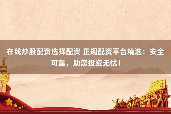 在线炒股配资选择配资 正规配资平台精选：安全可靠，助您投资无忧！