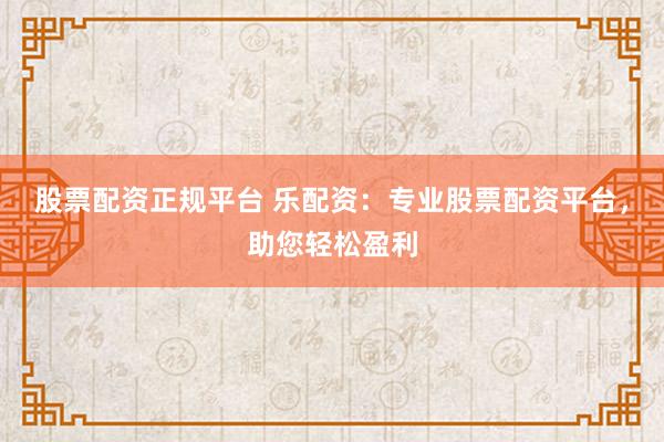 股票配资正规平台 乐配资：专业股票配资平台，助您轻松盈利