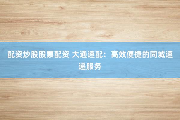 配资炒股股票配资 大通速配：高效便捷的同城速递服务