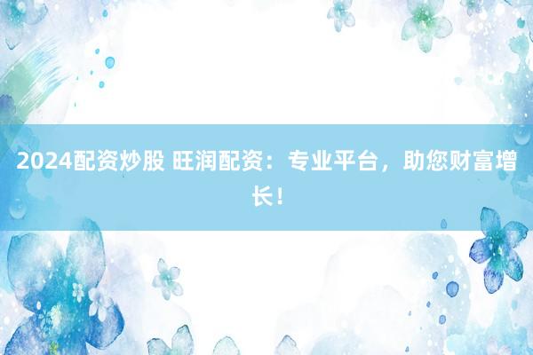 2024配资炒股 旺润配资：专业平台，助您财富增长！
