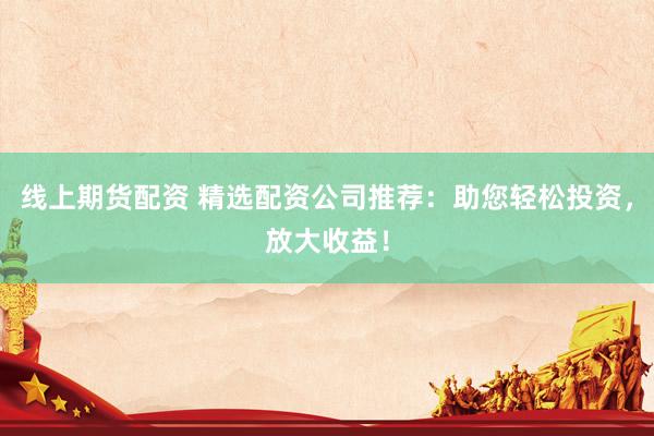 线上期货配资 精选配资公司推荐：助您轻松投资，放大收益！