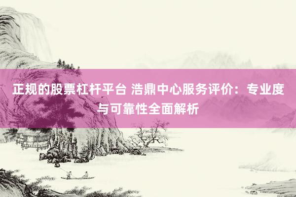 正规的股票杠杆平台 浩鼎中心服务评价：专业度与可靠性全面解析