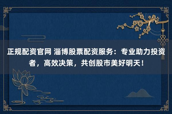 正规配资官网 淄博股票配资服务：专业助力投资者，高效决策，共创股市美好明天！