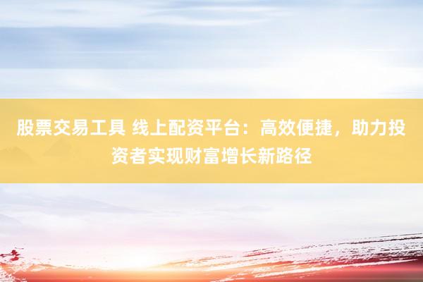 股票交易工具 线上配资平台：高效便捷，助力投资者实现财富增长新路径