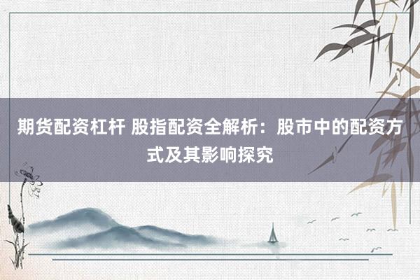 期货配资杠杆 股指配资全解析：股市中的配资方式及其影响探究