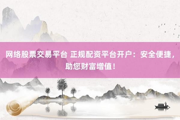 网络股票交易平台 正规配资平台开户：安全便捷，助您财富增值！