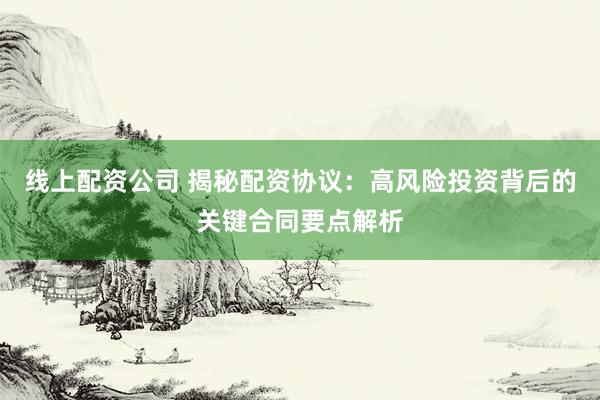 线上配资公司 揭秘配资协议：高风险投资背后的关键合同要点解析