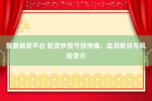 股票融资平台 配资炒股亏损惨痛：血泪教训与风险警示