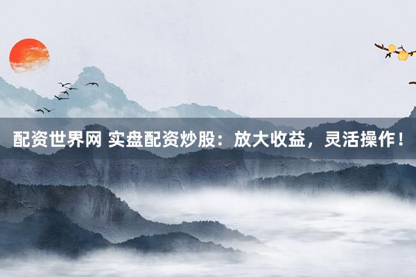 配资世界网 实盘配资炒股：放大收益，灵活操作！