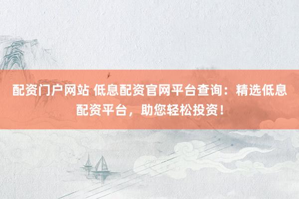 配资门户网站 低息配资官网平台查询：精选低息配资平台，助您轻松投资！