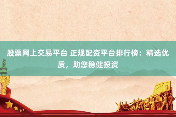 股票网上交易平台 正规配资平台排行榜：精选优质，助您稳健投资